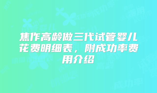 焦作高龄做三代试管婴儿花费明细表，附成功率费用介绍