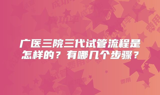 广医三院三代试管流程是怎样的？有哪几个步骤？