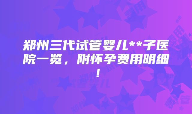 郑州三代试管婴儿**子医院一览,附怀孕费用明细!
