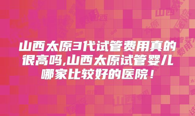 山西太原3代试管费用真的很高吗,山西太原试管婴儿哪家比较好的医院！