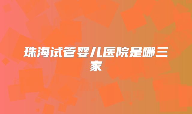 珠海试管婴儿医院是哪三家