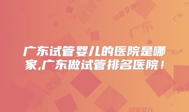 广东试管婴儿的医院是哪家,广东做试管排名医院!