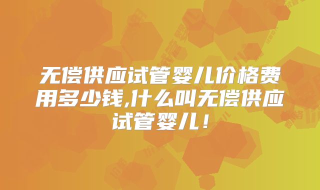 无偿供应试管婴儿价格费用多少钱,什么叫无偿供应试管婴儿!