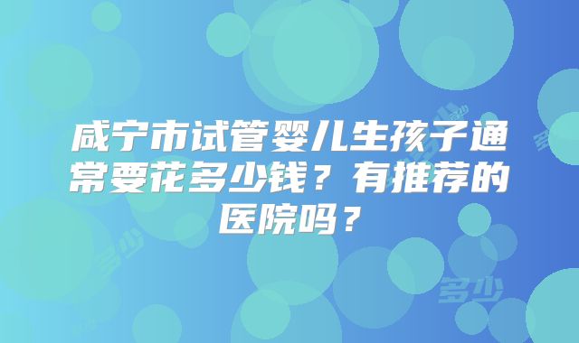 咸宁市试管婴儿生孩子通常要花多少钱？有推荐的医院吗？
