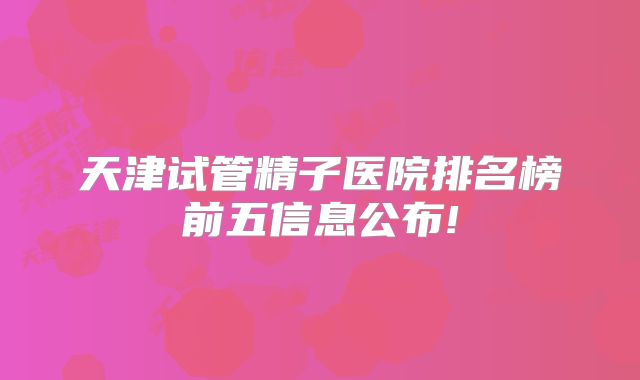 天津试管精子医院排名榜前五信息公布!