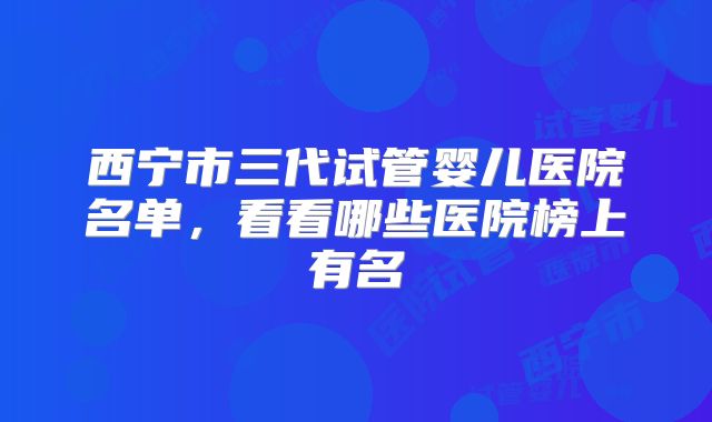 西宁市三代试管婴儿医院名单,看看哪些医院榜上有名