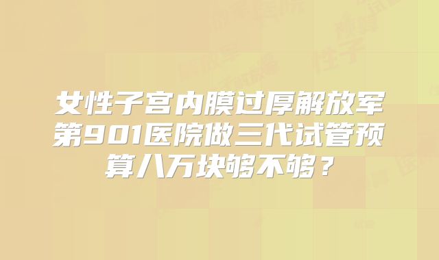女性子宫内膜过厚解放军第901医院做三代试管预算八万块够不够？