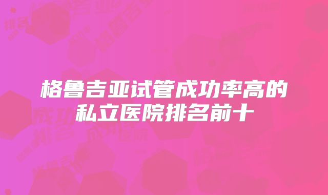 格鲁吉亚试管成功率高的私立医院排名前十