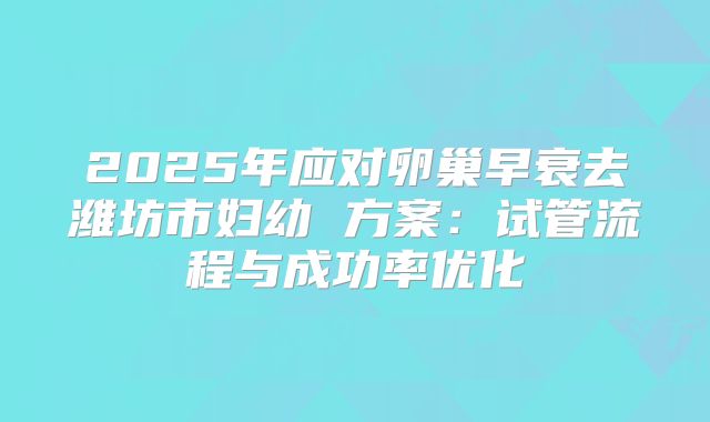 2025年应对卵巢早衰去潍坊市妇幼 方案:试管流程与成功率优化