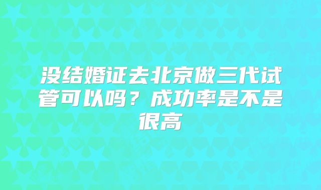 没结婚证去北京做三代试管可以吗？成功率是不是很高