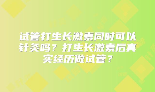 试管打生长激素同时可以针灸吗？打生长激素后真实经历做试管？