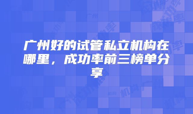 广州好的试管私立机构在哪里,成功率前三榜单分享