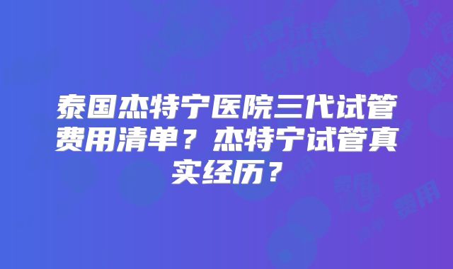 泰国杰特宁医院三代试管费用清单？杰特宁试管真实经历？