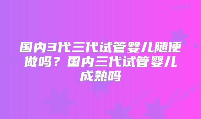 国内3代三代试管婴儿随便做吗?国内三代试管婴儿成熟吗