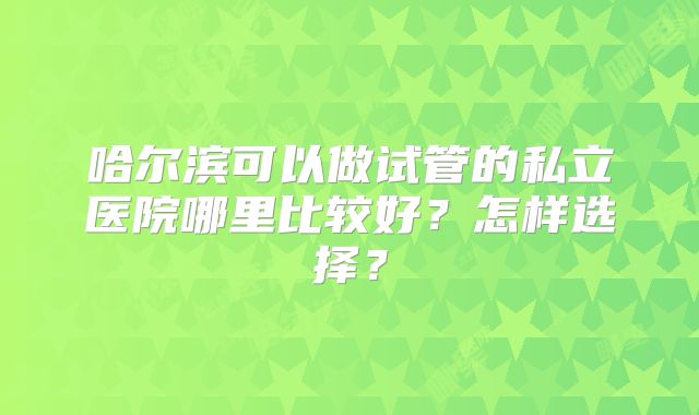 哈尔滨可以做试管的私立医院哪里比较好？怎样选择？