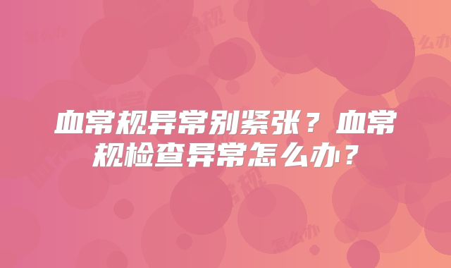 血常规异常别紧张?血常规检查异常怎么办?