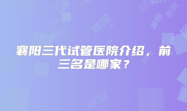 襄阳三代试管医院介绍,前三名是哪家?