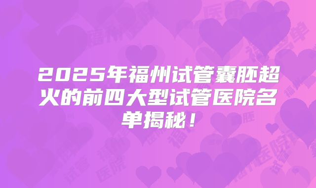 2025年福州试管囊胚超火的前四大型试管医院名单揭秘!