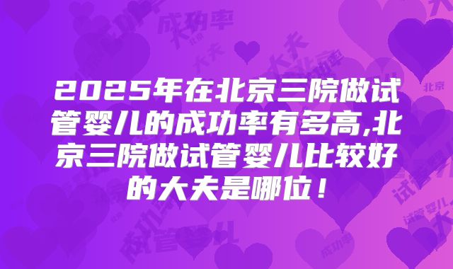 2025年在北京三院做试管婴儿的成功率有多高,北京三院做试管婴儿比较好的大夫是哪位！