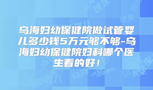 乌海妇幼保健院做试管婴儿多少钱5万元够不够-乌海妇幼保健院妇科哪个医生看的好！