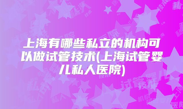 上海有哪些私立的机构可以做试管技术(上海试管婴儿私人医院)