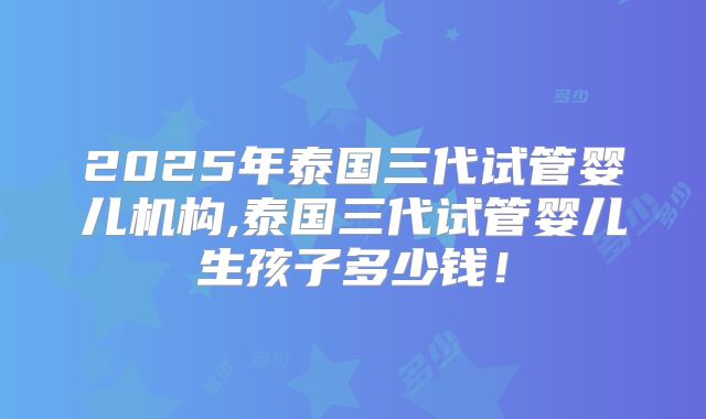 2025年泰国三代试管婴儿机构,泰国三代试管婴儿生孩子多少钱！