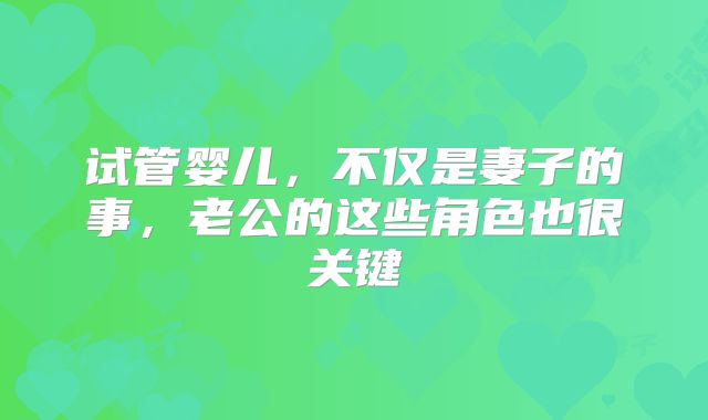 试管婴儿，不仅是妻子的事，老公的这些角色也很关键