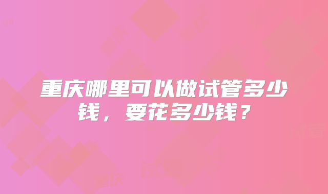 重庆哪里可以做试管多少钱，要花多少钱？
