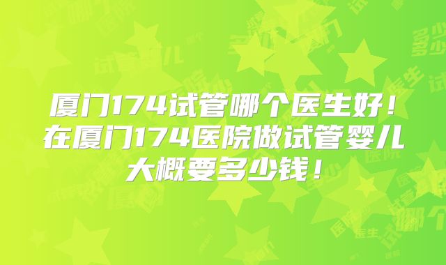厦门174试管哪个医生好！在厦门174医院做试管婴儿大概要多少钱！