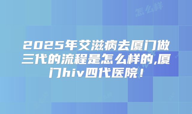 2025年艾滋病去厦门做三代的流程是怎么样的,厦门hiv四代医院！