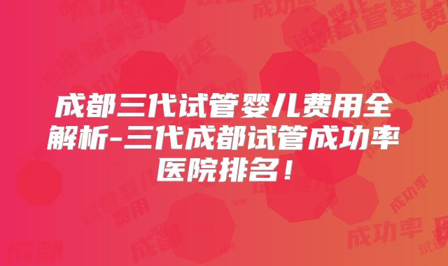 成都三代试管婴儿费用全解析-三代成都试管成功率医院排名!