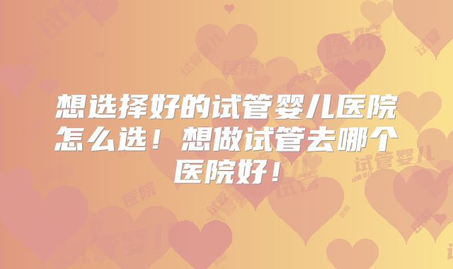 想选择好的试管婴儿医院怎么选！想做试管去哪个医院好！