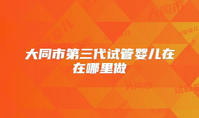大同市第三代试管婴儿在在哪里做