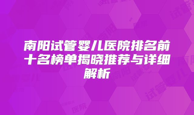 南阳试管婴儿医院排名前十名榜单揭晓推荐与详细解析