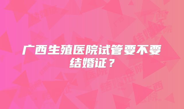 广西生殖医院试管要不要结婚证?