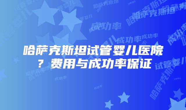 哈萨克斯坦试管婴儿医院？费用与成功率保证