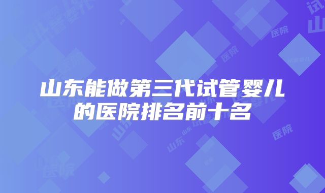 山东能做第三代试管婴儿的医院排名前十名