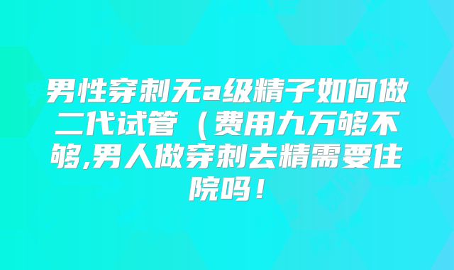 男性穿刺无a级精子如何做二代试管（费用九万够不够,男人做穿刺去精需要住院吗！