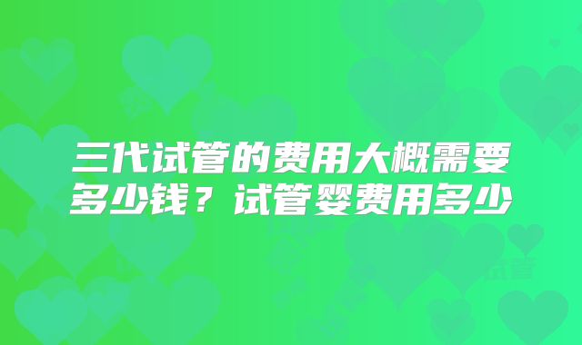 三代试管的费用大概需要多少钱?试管婴费用多少