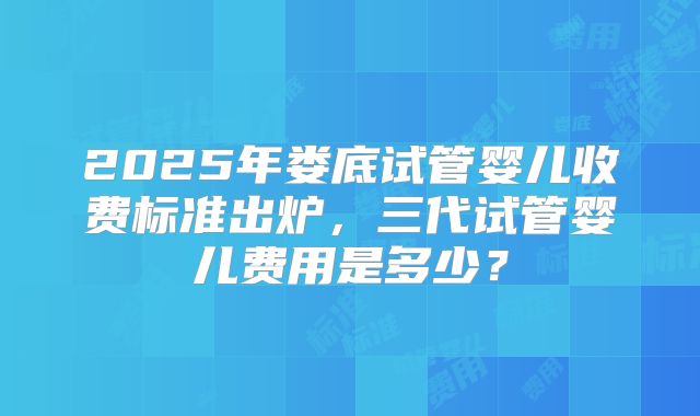 2025年娄底试管婴儿收费标准出炉，三代试管婴儿费用是多少？