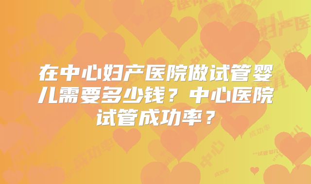 在中心妇产医院做试管婴儿需要多少钱？中心医院试管成功率？