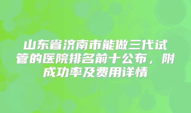 山东省济南市能做三代试管的医院排名前十公布，附成功率及费用详情
