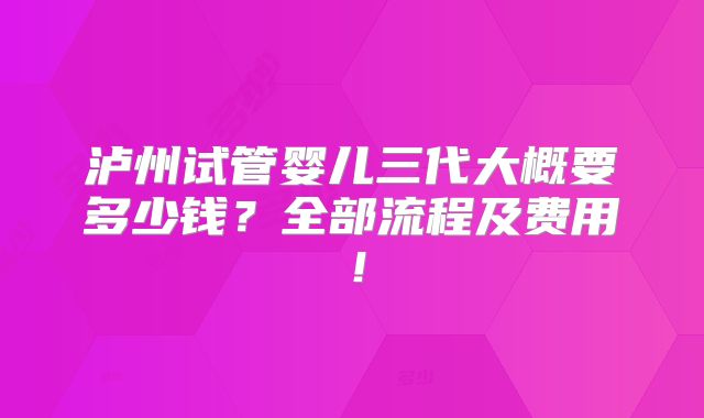泸州试管婴儿三代大概要多少钱？全部流程及费用！