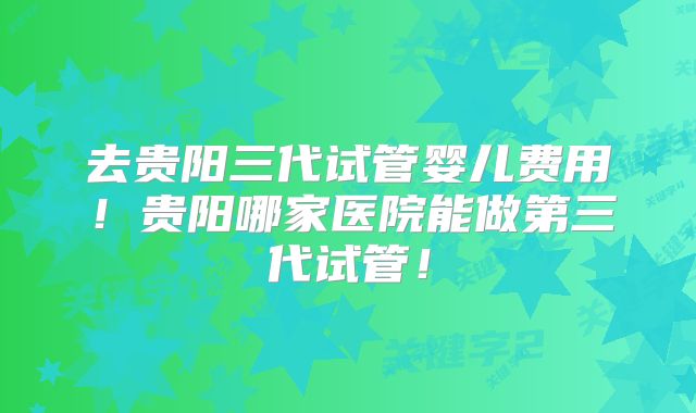 去贵阳三代试管婴儿费用！贵阳哪家医院能做第三代试管！