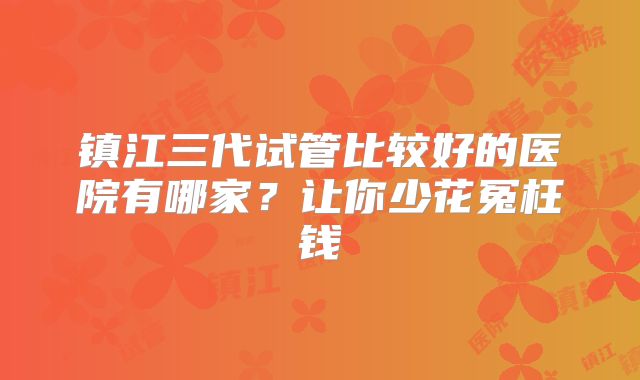 镇江三代试管比较好的医院有哪家？让你少花冤枉钱