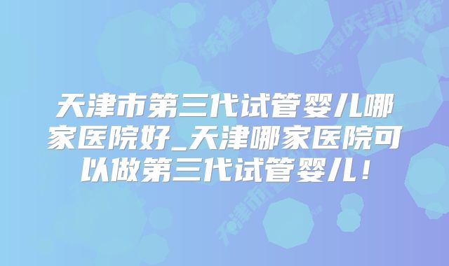 天津市第三代试管婴儿哪家医院好_天津哪家医院可以做第三代试管婴儿!