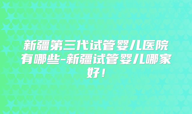 新疆第三代试管婴儿医院有哪些-新疆试管婴儿哪家好!