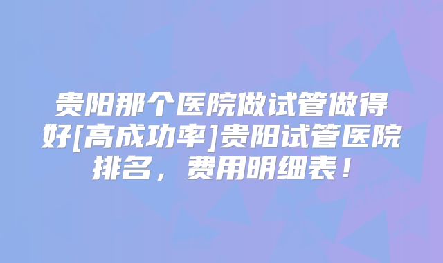 贵阳那个医院做试管做得好[高成功率]贵阳试管医院排名，费用明细表！