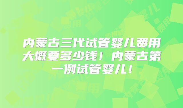 内蒙古三代试管婴儿费用大概要多少钱！内蒙古第一例试管婴儿！