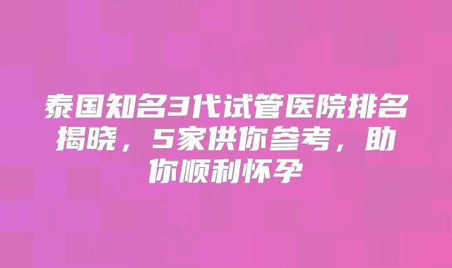 泰国知名3代试管医院排名揭晓，5家供你参考，助你顺利怀孕